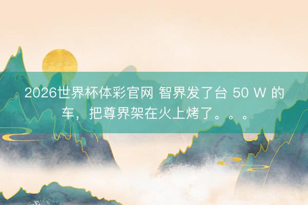 2026世界杯体彩官网 智界发了台 50 W 的车，把尊界架在火上烤了。。。