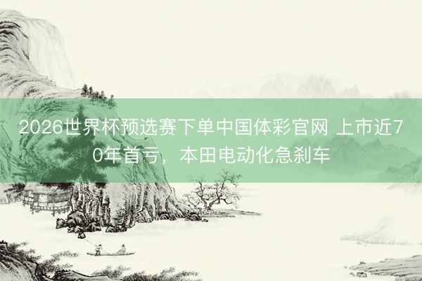 2026世界杯预选赛下单中国体彩官网 上市近70年首亏，本田电动化急刹车