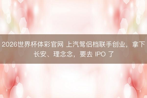 2026世界杯体彩官网 上汽鸳侣档联手创业，拿下长安、理念念，要去 IPO 了