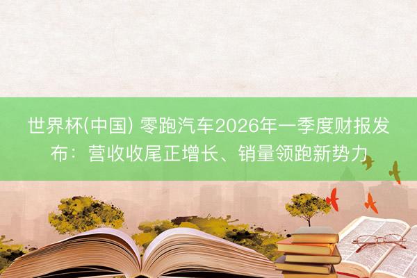 世界杯(中国) 零跑汽车2026年一季度财报发布：营收收尾正增长、销量领跑新势力