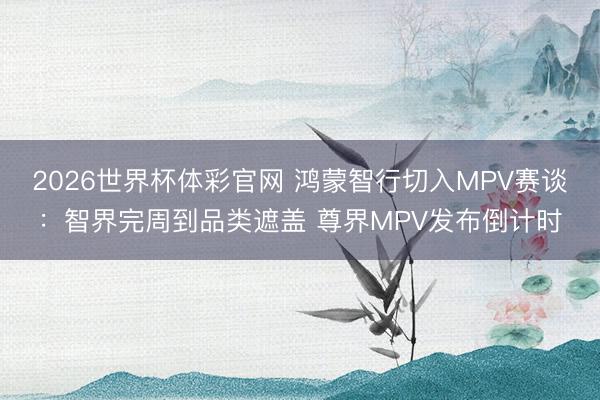 2026世界杯体彩官网 鸿蒙智行切入MPV赛谈：智界完周到品类遮盖 尊界MPV发布倒计时