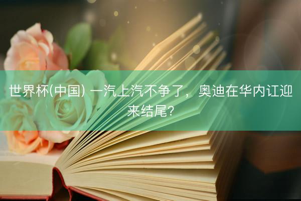 世界杯(中国) 一汽上汽不争了,奥迪在华内讧迎来结尾?