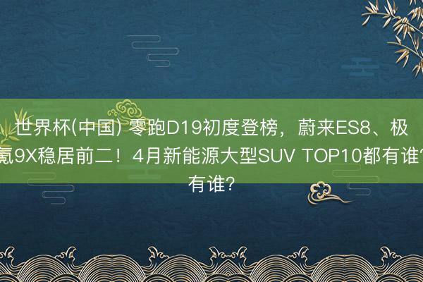世界杯(中国) 零跑D19初度登榜，蔚来ES8、极氪9X稳居前二！4月新能源大型SUV TOP10都有谁？