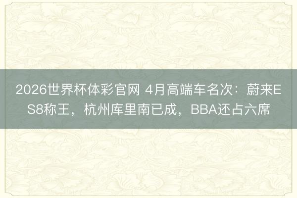 2026世界杯体彩官网 4月高端车名次：蔚来ES8称王，杭州库里南已成，BBA还占六席