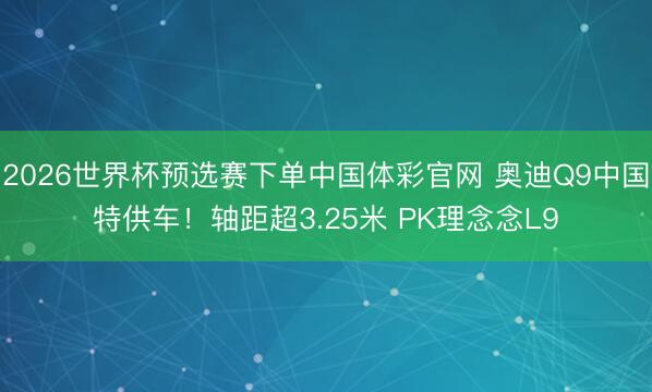 2026世界杯预选赛下单中国体彩官网 奥迪Q9中国特供车！轴距超3.25米 PK理念念L9
