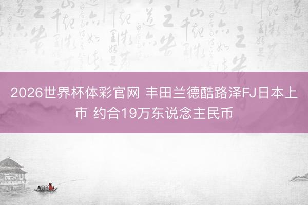 2026世界杯体彩官网 丰田兰德酷路泽FJ日本上市 约合19万东说念主民币