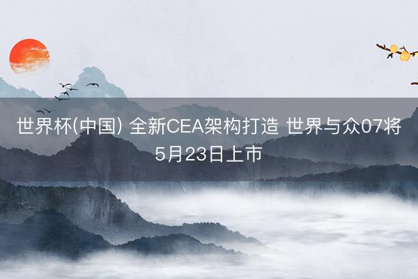 世界杯(中国) 全新CEA架构打造 世界与众07将5月23日上市
