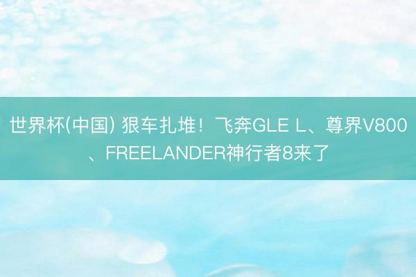 世界杯(中国) 狠车扎堆！飞奔GLE L、尊界V800、FREELANDER神行者8来了