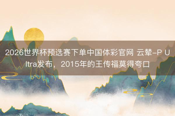 2026世界杯预选赛下单中国体彩官网 云辇-P Ultra发布，2015年的王传福莫得夸口