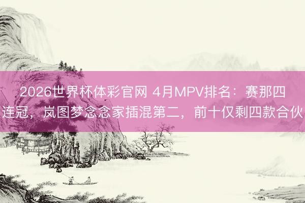 2026世界杯体彩官网 4月MPV排名：赛那四连冠，岚图梦念念家插混第二，前十仅剩四款合伙