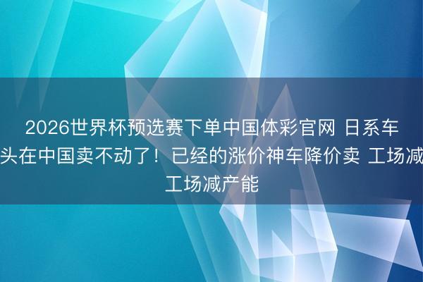 2026世界杯预选赛下单中国体彩官网 日系车三巨头在中国卖不动了！已经的涨价神车降价卖 工场减产能