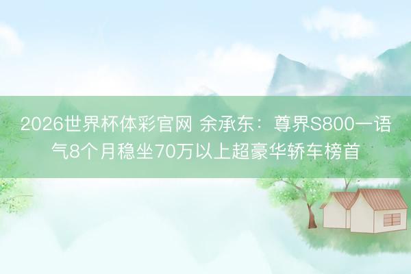 2026世界杯体彩官网 余承东:尊界S800一语气8个月稳坐70万以上超豪华轿车榜首