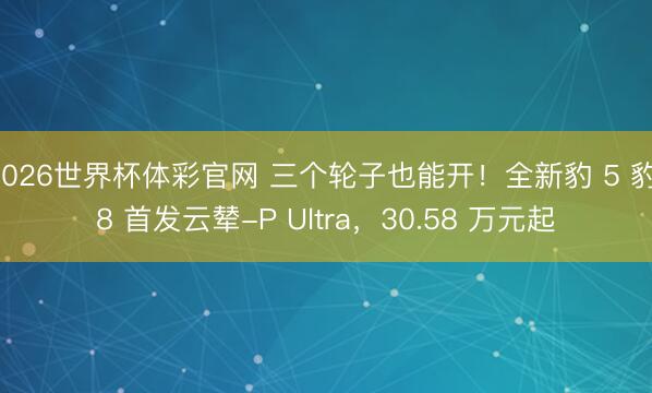 2026世界杯体彩官网 三个轮子也能开！全新豹 5 豹 8 首发云辇-P Ultra，30.58 万元起