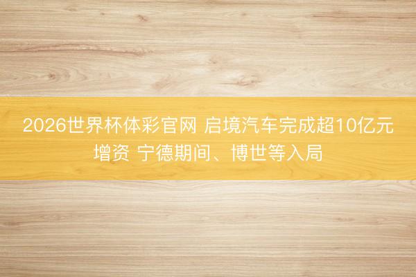 2026世界杯体彩官网 启境汽车完成超10亿元增资 宁德期间、博世等入局
