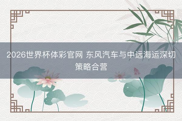 2026世界杯体彩官网 东风汽车与中远海运深切策略合营