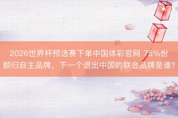 2026世界杯预选赛下单中国体彩官网 75%份额归自主品牌，下一个退出中国的联合品牌是谁？
