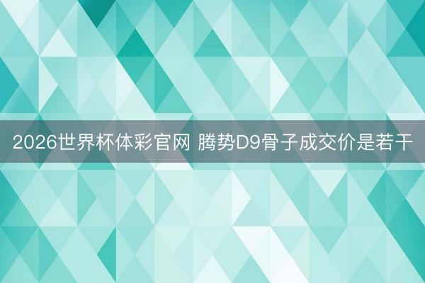 2026世界杯体彩官网 腾势D9骨子成交价是若干