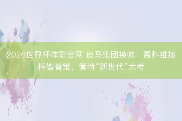 2026世界杯体彩官网 良马集团换帅:聂科维接棒皆普策,管待“新世代”大考