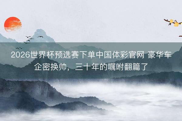 2026世界杯预选赛下单中国体彩官网 豪华车企密换帅，三十年的嘱咐翻篇了