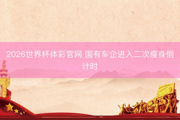 2026世界杯体彩官网 国有车企进入二次瘦身倒计时