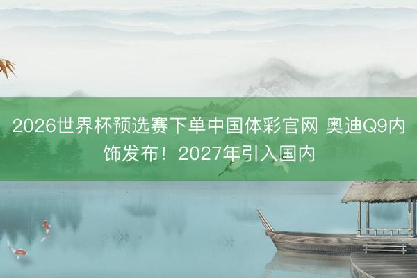 2026世界杯预选赛下单中国体彩官网 奥迪Q9内饰发布！2027年引入国内