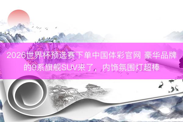 2026世界杯预选赛下单中国体彩官网 豪华品牌的9系旗舰SUV来了,内饰氛围灯超棒