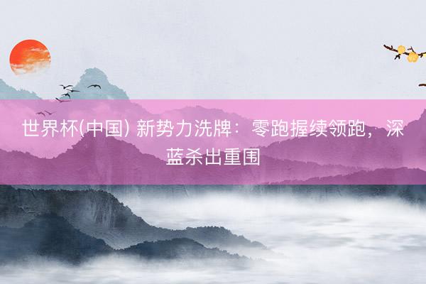 世界杯(中国) 新势力洗牌：零跑握续领跑，深蓝杀出重围
