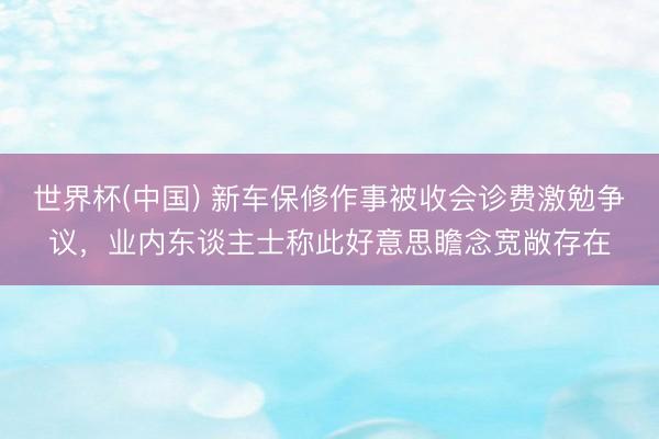世界杯(中国) 新车保修作事被收会诊费激勉争议，业内东谈主士称此好意思瞻念宽敞存在