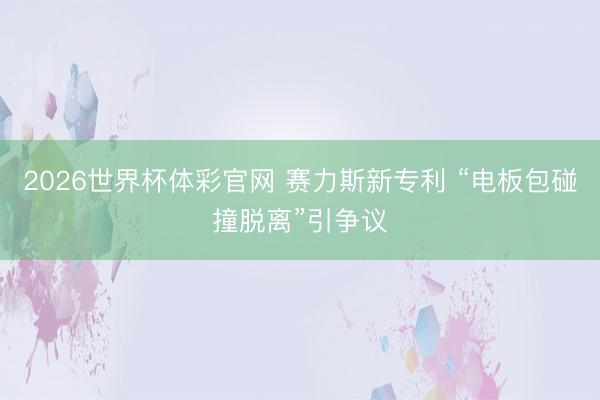 2026世界杯体彩官网 赛力斯新专利 “电板包碰撞脱离”引争议