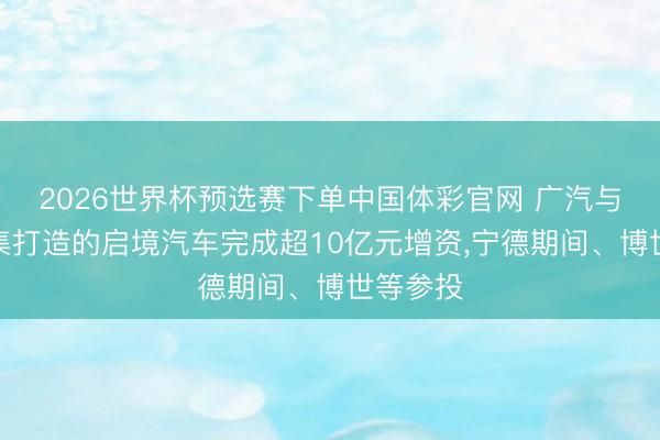 2026世界杯预选赛下单中国体彩官网 广汽与华为麇集打造的启境汽车完成超10亿元增资，宁德期间、博世等参投