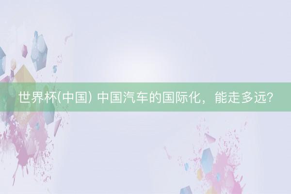世界杯(中国) 中国汽车的国际化,能走多远?