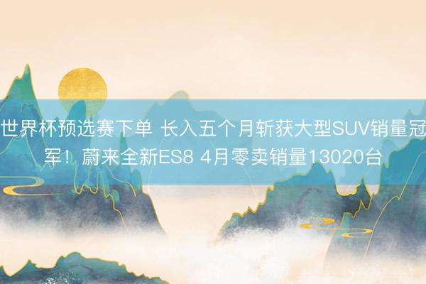 世界杯预选赛下单 长入五个月斩获大型SUV销量冠军！蔚来全新ES8 4月零卖销量13020台