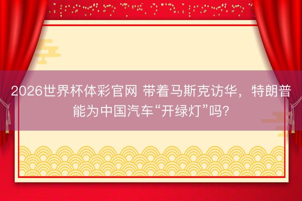 2026世界杯体彩官网 带着马斯克访华，特朗普能为中国汽车“开绿灯”吗？