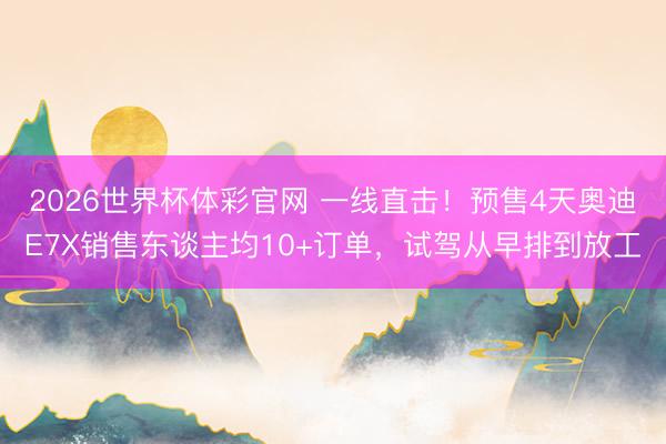 2026世界杯体彩官网 一线直击！预售4天奥迪E7X销售东谈主均10+订单，试驾从早排到放工
