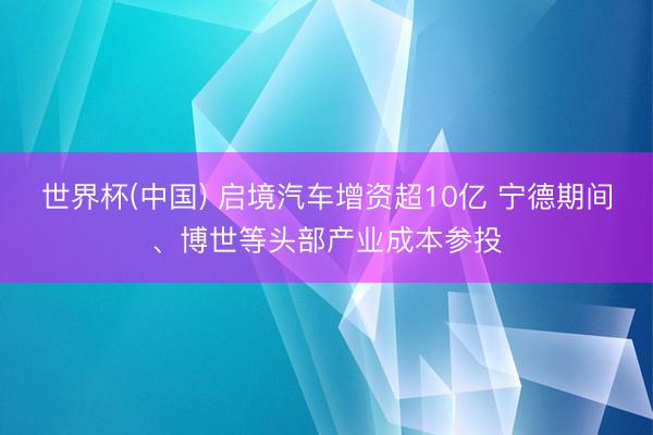 世界杯(中国) 启境汽车增资超10亿 宁德期间、博世等头部产业成本参投