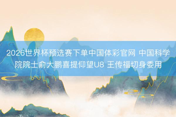 2026世界杯预选赛下单中国体彩官网 中国科学院院士俞大鹏喜提仰望U8 王传福切身委用