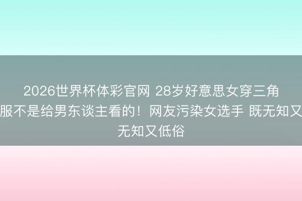 2026世界杯体彩官网 28岁好意思女穿三角比赛服不是给男东谈主看的!网友污染女选手 既无知又低俗