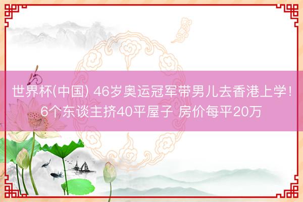 世界杯(中国) 46岁奥运冠军带男儿去香港上学!6个东谈主挤40平屋子 房价每平20万