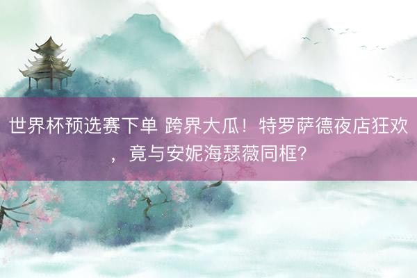 世界杯预选赛下单 跨界大瓜！特罗萨德夜店狂欢，竟与安妮海瑟薇同框？