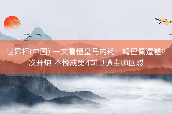 世界杯(中国) 一文看懂皇马内耗:姆巴佩遭嘘2次开炮 不悦成第4前卫遭主帅回怼