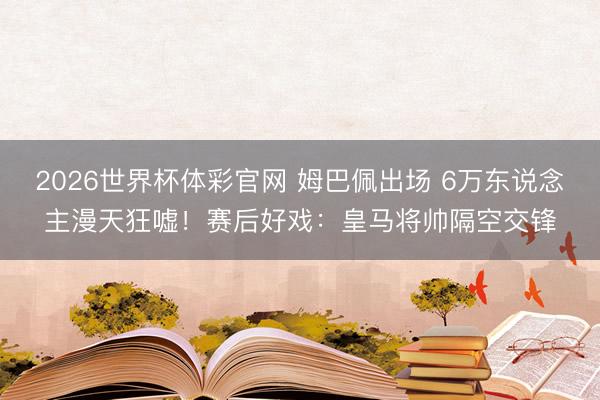2026世界杯体彩官网 姆巴佩出场 6万东说念主漫天狂嘘!赛后好戏:皇马将帅隔空交锋