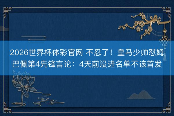 2026世界杯体彩官网 不忍了!皇马少帅怼姆巴佩第4先锋言论:4天前没进名单不该首发