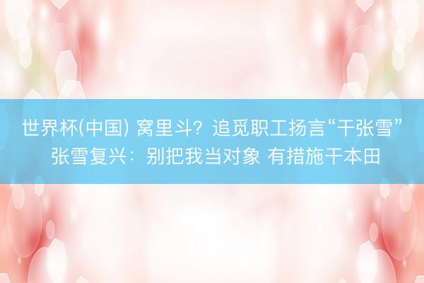 世界杯(中国) 窝里斗？追觅职工扬言“干张雪” 张雪复兴：别把我当对象 有措施干本田