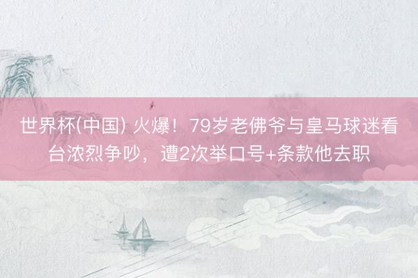 世界杯(中国) 火爆!79岁老佛爷与皇马球迷看台浓烈争吵,遭2次举口号+条款他去职