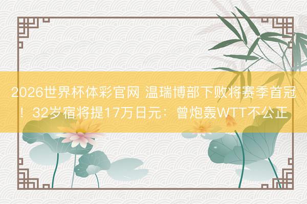 2026世界杯体彩官网 温瑞博部下败将赛季首冠！32岁宿将提17万日元：曾炮轰WTT不公正
