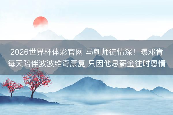 2026世界杯体彩官网 马刺师徒情深!曝邓肯每天陪伴波波维奇康复 只因他思薪金往时恩情