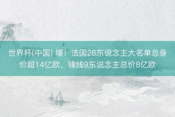 世界杯(中国) 壕!法国26东说念主大名单总身价超14亿欧,锋线9东说念主总价8亿欧