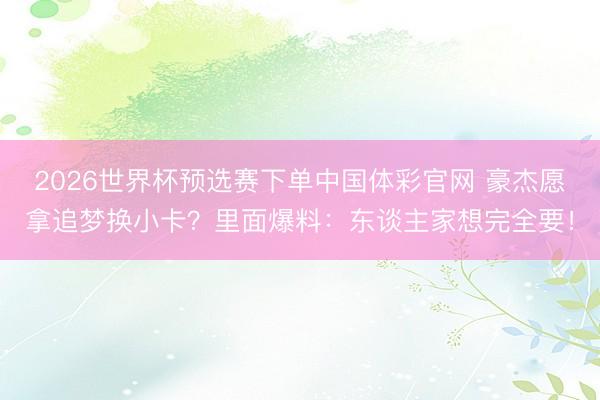 2026世界杯预选赛下单中国体彩官网 豪杰愿拿追梦换小卡？里面爆料：东谈主家想完全要！