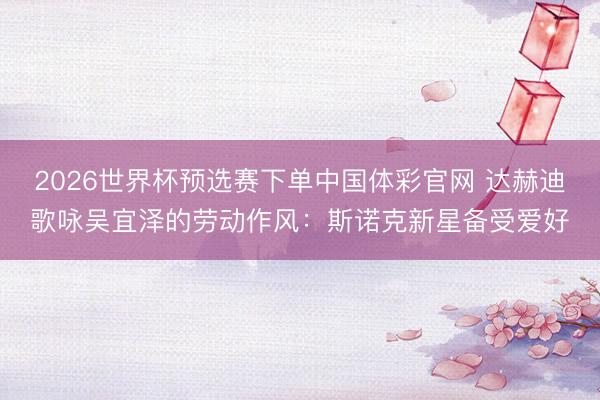 2026世界杯预选赛下单中国体彩官网 达赫迪歌咏吴宜泽的劳动作风：斯诺克新星备受爱好