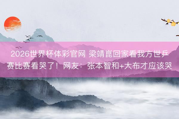 2026世界杯体彩官网 梁靖崑回家看我方世乒赛比赛看哭了！网友：张本智和+大布才应该哭